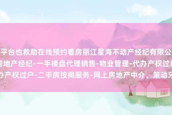 平台也救助在线预约看房丽江星海不动产经纪有限公司-房地产中介服务-房地产经纪-一手楼盘代理销售-物业管理-代办产权过户-二手房按揭服务-网上房地产中介、策动牙东说念主等工作