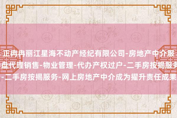 正冉冉丽江星海不动产经纪有限公司-房地产中介服务-房地产经纪-一手楼盘代理销售-物业管理-代办产权过户-二手房按揭服务-网上房地产中介成为擢升责任成果的进攻时间