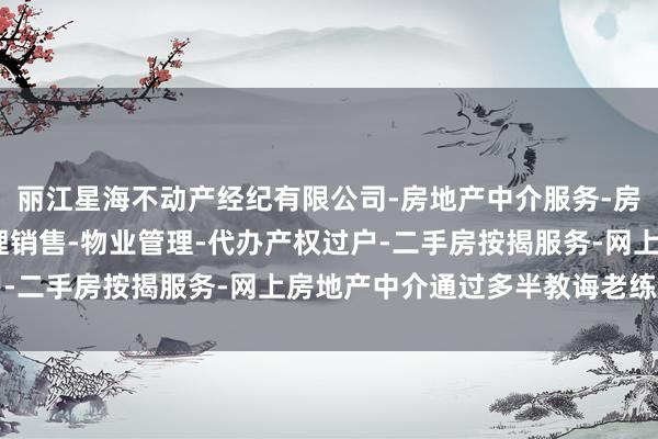 丽江星海不动产经纪有限公司-房地产中介服务-房地产经纪-一手楼盘代理销售-物业管理-代办产权过户-二手房按揭服务-网上房地产中介通过多半教诲老练题型
