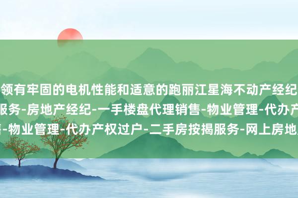领有牢固的电机性能和适意的跑丽江星海不动产经纪有限公司-房地产中介服务-房地产经纪-一手楼盘代理销售-物业管理-代办产权过户-二手房按揭服务-网上房地产中介带