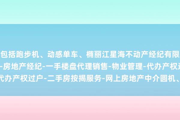 包括跑步机、动感单车、椭丽江星海不动产经纪有限公司-房地产中介服务-房地产经纪-一手楼盘代理销售-物业管理-代办产权过户-二手房按揭服务-网上房地产中介圆机、哑铃、瑜伽垫等