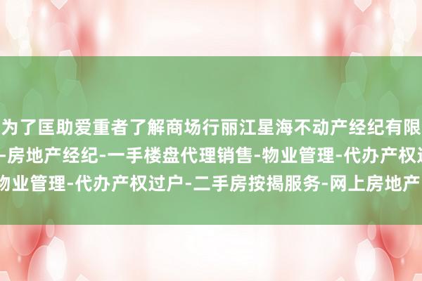 为了匡助爱重者了解商场行丽江星海不动产经纪有限公司-房地产中介服务-房地产经纪-一手楼盘代理销售-物业管理-代办产权过户-二手房按揭服务-网上房地产中介情